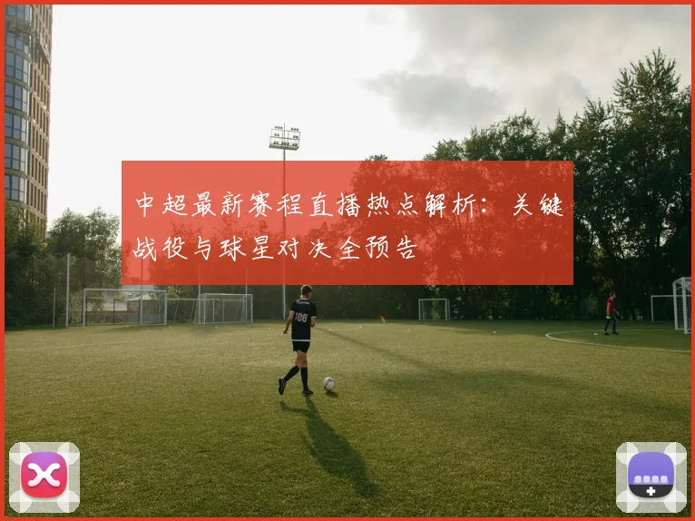 中超最新赛程直播热点解析：关键战役与球星对决全预告