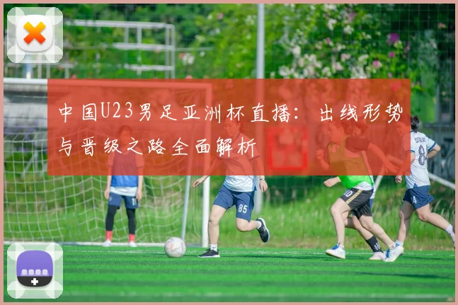 中国U23男足亚洲杯直播:出线形势与晋级之路全面解析