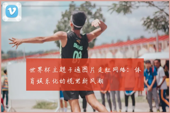 世界杯主题卡通图片走红网络：体育娱乐化的视觉新风潮