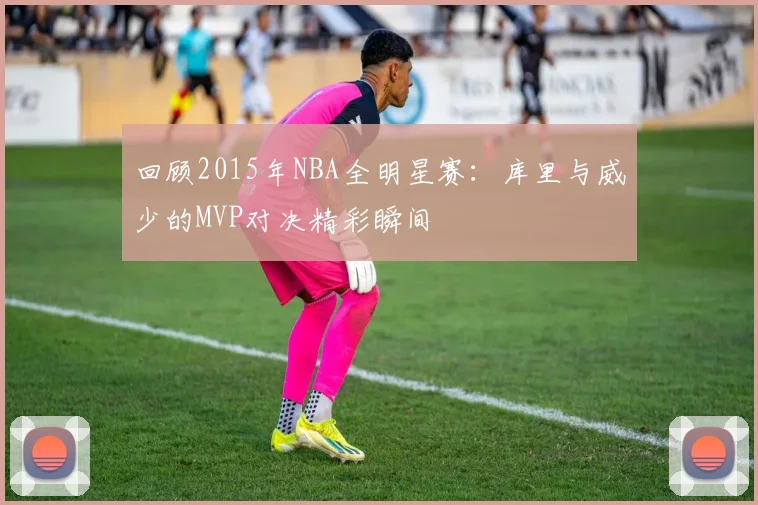 回顾2015年NBA全明星赛:库里与威少的MVP对决精彩瞬间