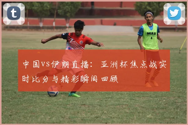 中国vs伊朗直播：亚洲杯焦点战实时比分与精彩瞬间回顾