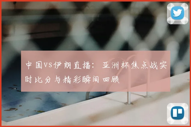 中国vs伊朗直播:亚洲杯焦点战实时比分与精彩瞬间回顾