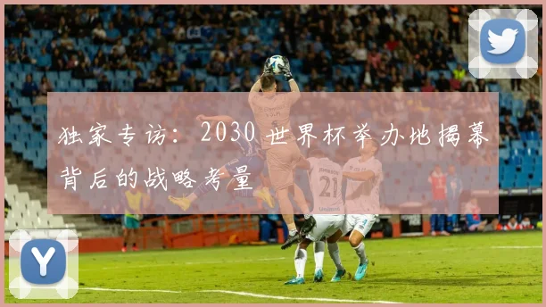 独家专访：2030 世界杯举办地揭幕背后的战略考量
