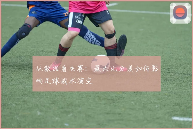 从数据看决赛：最大比分差如何影响足球战术演变
