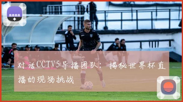 对话CCTV5导播团队：揭秘世界杯直播的现场挑战