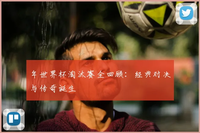 年世界杯淘汰赛全回顾：经典对决与传奇诞生