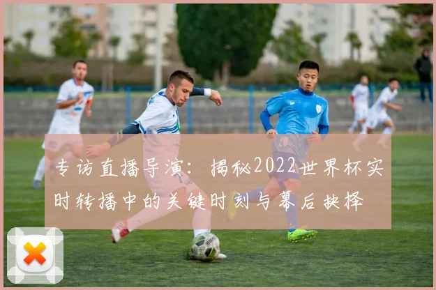 专访直播导演：揭秘2022世界杯实时转播中的关键时刻与幕后抉择
