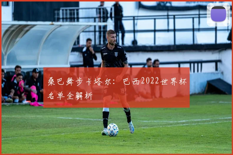 桑巴舞步卡塔尔:巴西2022世界杯名单全解析