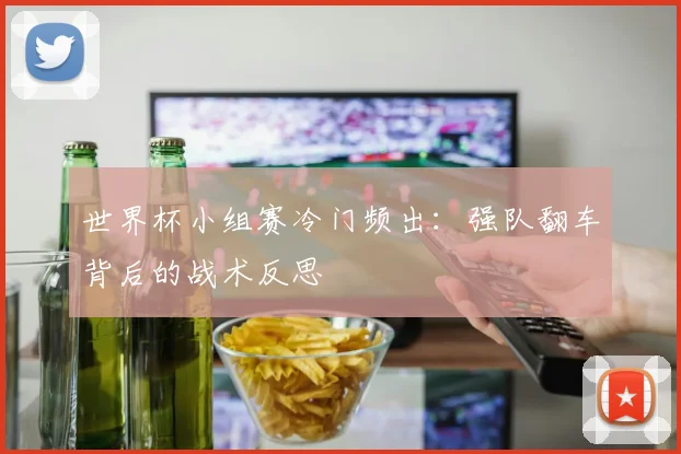 世界杯小组赛冷门频出：强队翻车背后的战术反思
