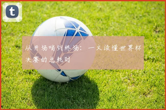 从开场哨到终场:一文读懂世界杯决赛的总耗时