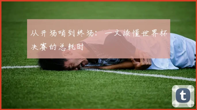 从开场哨到终场：一文读懂世界杯决赛的总耗时
