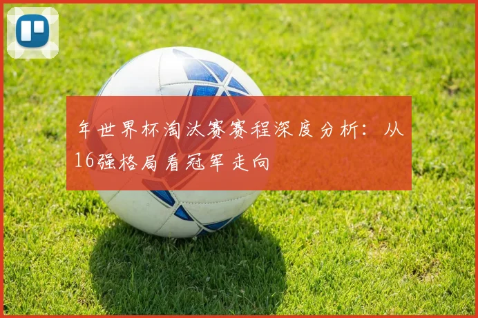 年世界杯淘汰赛赛程深度分析：从16强格局看冠军走向