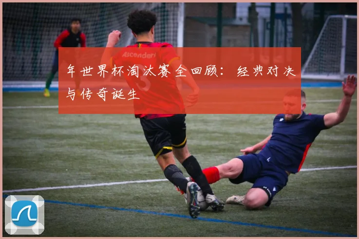 年世界杯淘汰赛全回顾：经典对决与传奇诞生