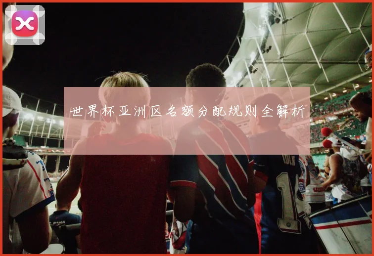 世界杯亚洲区名额分配规则全解析
