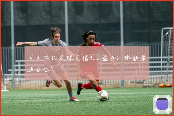 五大热门足球竞猜APP盘点:哪款最适合你?