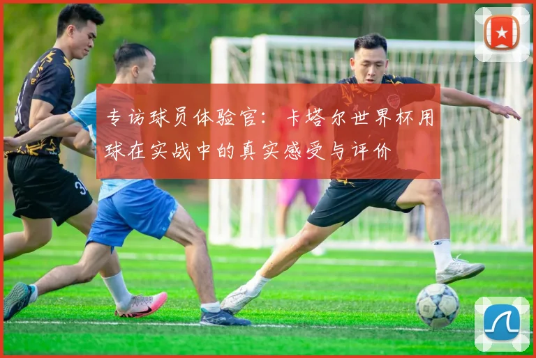 专访球员体验官：卡塔尔世界杯用球在实战中的真实感受与评价
