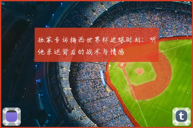独家专访梅西世界杯进球时刻:听他亲述背后的战术与情感