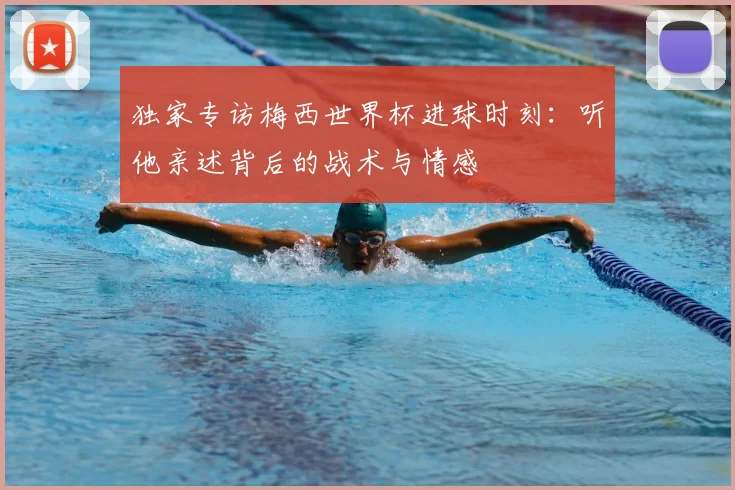 独家专访梅西世界杯进球时刻:听他亲述背后的战术与情感